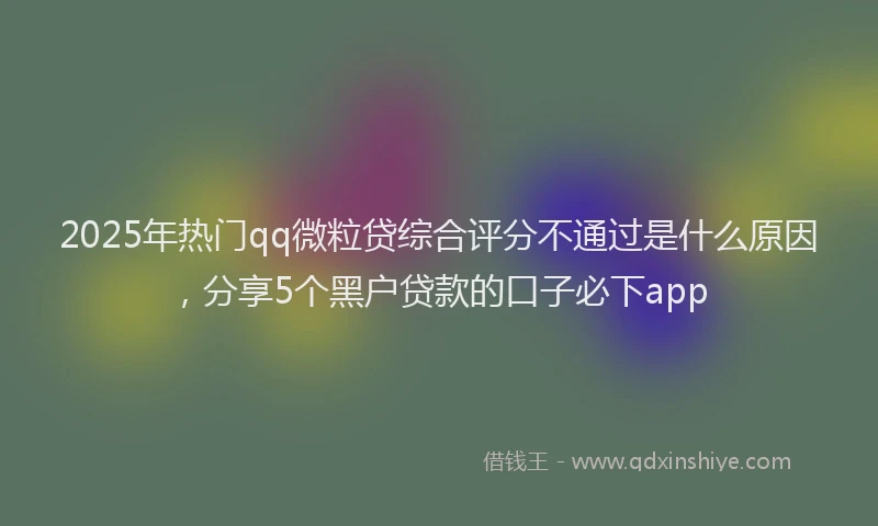 2025年热门qq微粒贷综合评分不通过是什么原因，分享5个黑户贷款的口子必下app