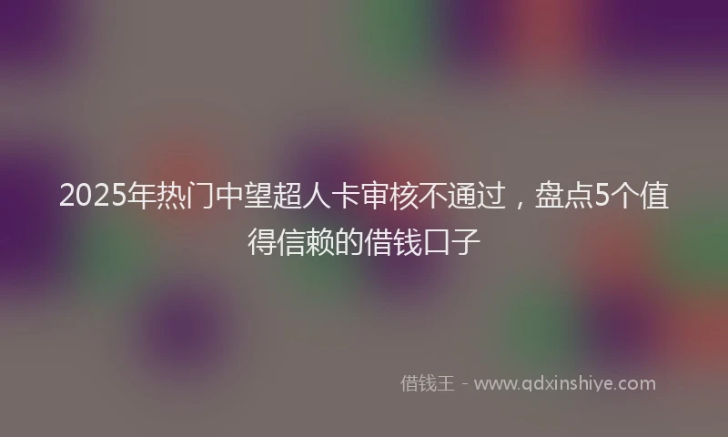 2025年热门中望超人卡审核不通过，盘点5个值得信赖的借钱口子