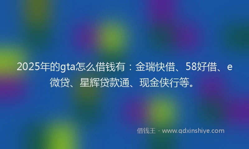 2025年的gta怎么借钱有：金瑞快借、58好借、e微贷、星辉贷款通、现金侠行等。