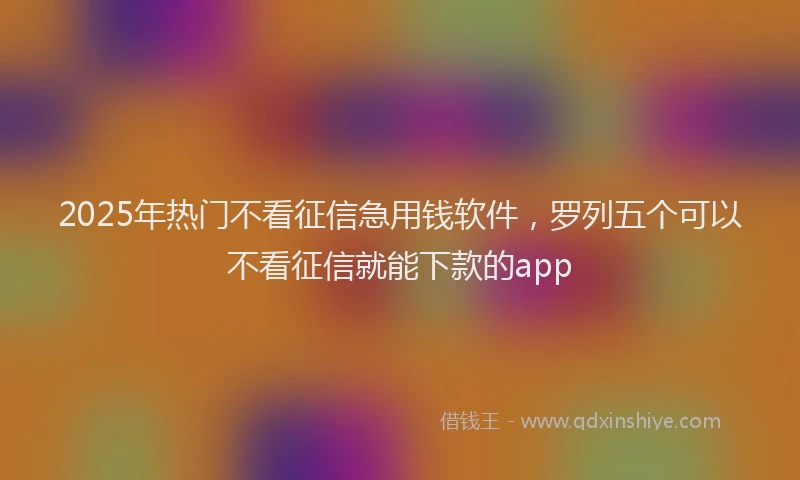 2025年热门不看征信急用钱软件，罗列五个可以不看征信就能下款的app