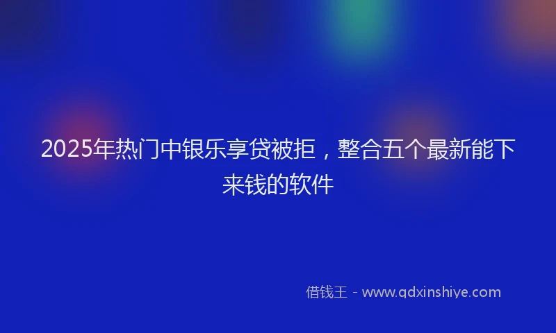 2025年热门中银乐享贷被拒，整合五个最新能下来钱的软件