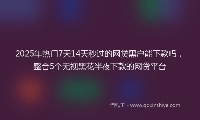 2025年热门7天14天秒过的网贷黑户能下款吗，整合5个无视黑花半夜下款的网贷平台