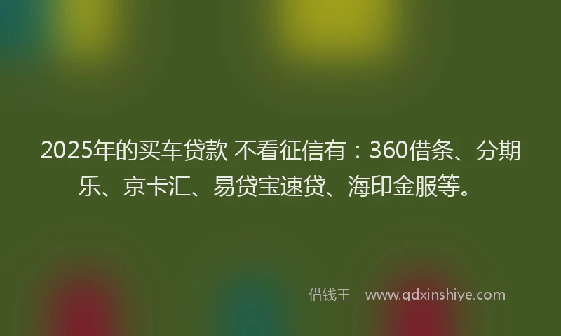 2025年的买车贷款 不看征信有：360借条、分期乐、京卡汇、易贷宝速贷、海印金服等。