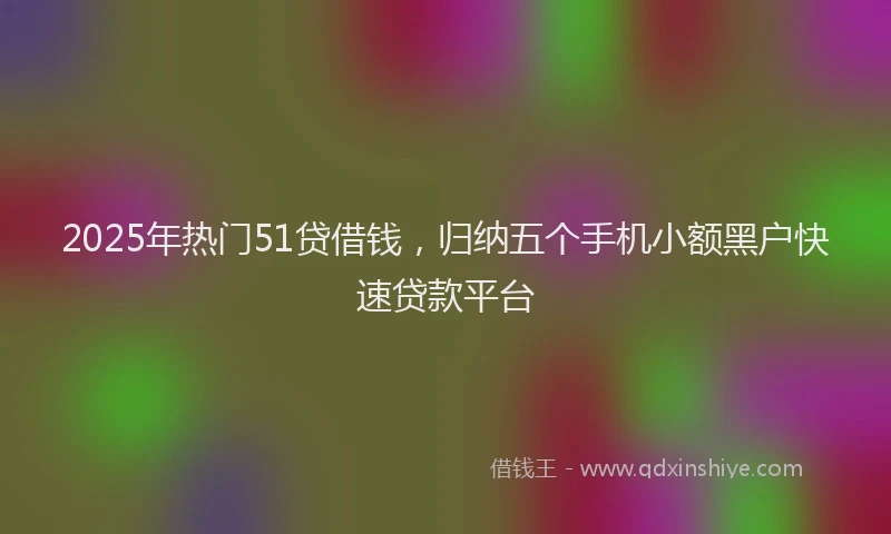 2025年热门51贷借钱，归纳五个手机小额黑户快速贷款平台
