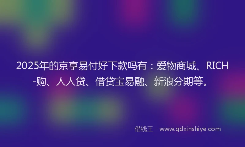 2025年的京享易付好下款吗有：爱物商城、RICH-购、人人贷、借贷宝易融、新浪分期等。