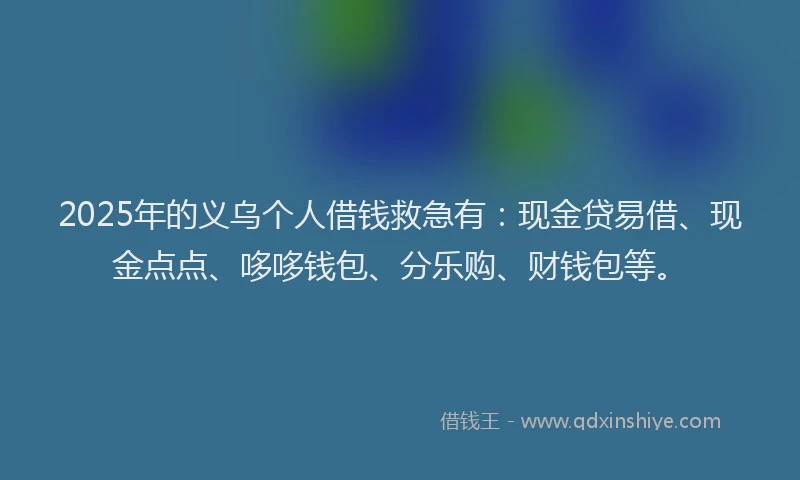 2025年的义乌个人借钱救急有：现金贷易借、现金点点、哆哆钱包、分乐购、财钱包等。
