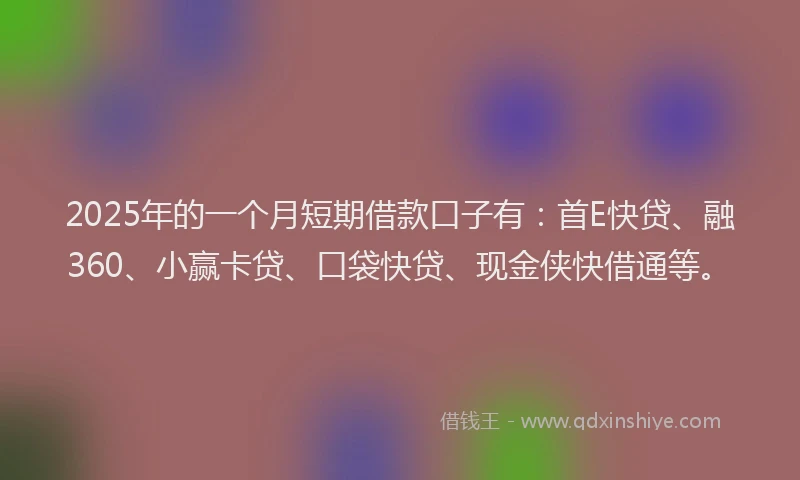 2025年的一个月短期借款口子有：首E快贷、融360、小赢卡贷、口袋快贷、现金侠快借通等。