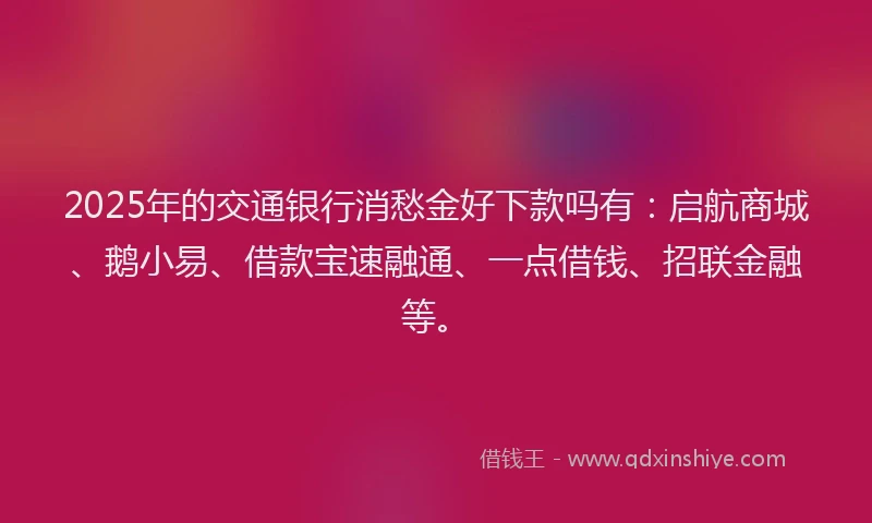 2025年的交通银行消愁金好下款吗有：启航商城、鹅小易、借款宝速融通、一点借钱、招联金融等。