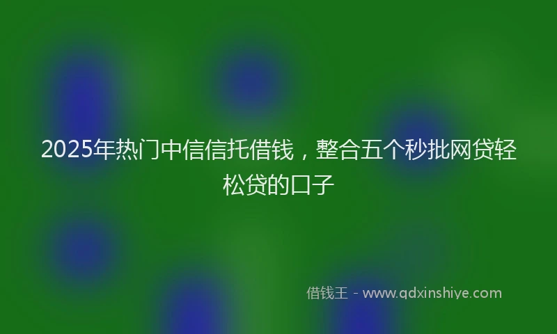 2025年热门中信信托借钱，整合五个秒批网贷轻松贷的口子