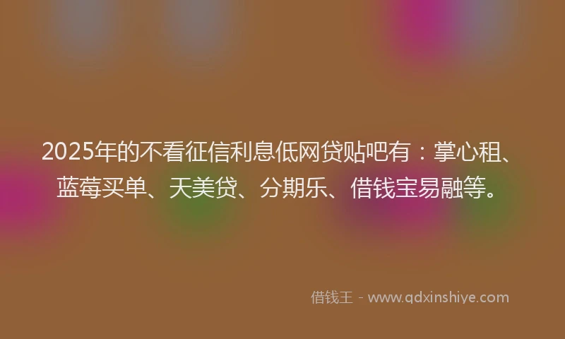 2025年的不看征信利息低网贷贴吧有：掌心租、蓝莓买单、天美贷、分期乐、借钱宝易融等。