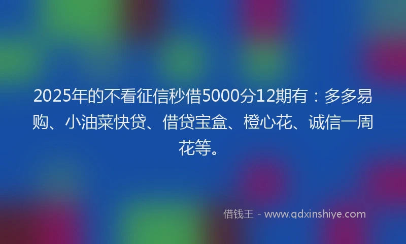 2025年的不看征信秒借5000分12期有：多多易购、小油菜快贷、借贷宝盒、橙心花、诚信一周花等。