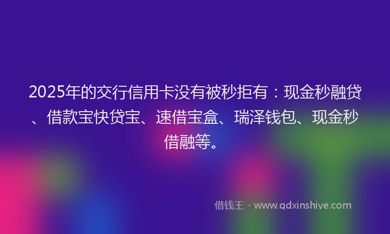 2025年的交行信用卡没有被秒拒有：现金秒融贷、借款宝快贷宝、速借宝盒、瑞泽钱包、现金秒借融等。