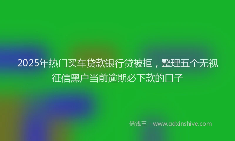 2025年热门买车贷款银行贷被拒，整理五个无视征信黑户当前逾期必下款的口子