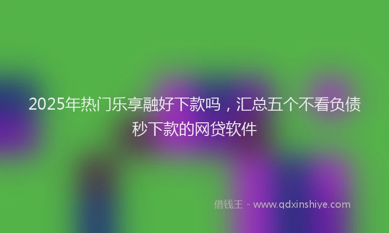 2025年热门乐享融好下款吗，汇总五个不看负债秒下款的网贷软件