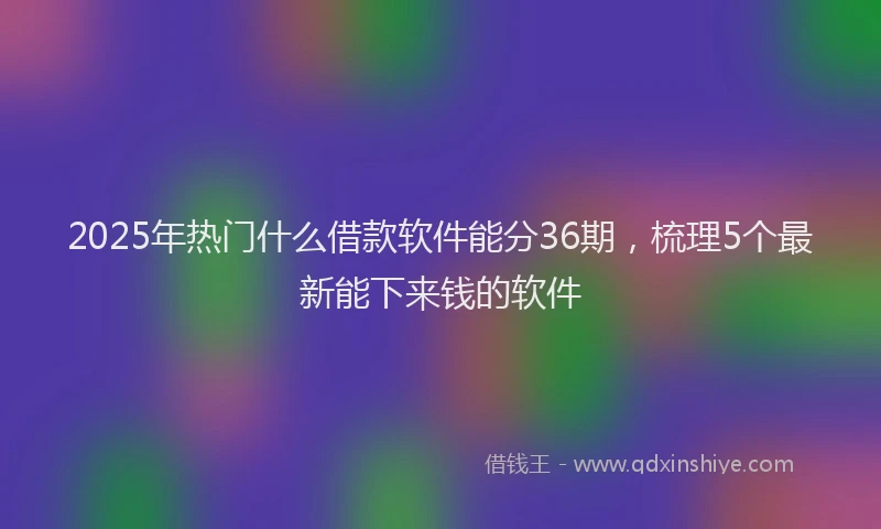 2025年热门什么借款软件能分36期，梳理5个最新能下来钱的软件
