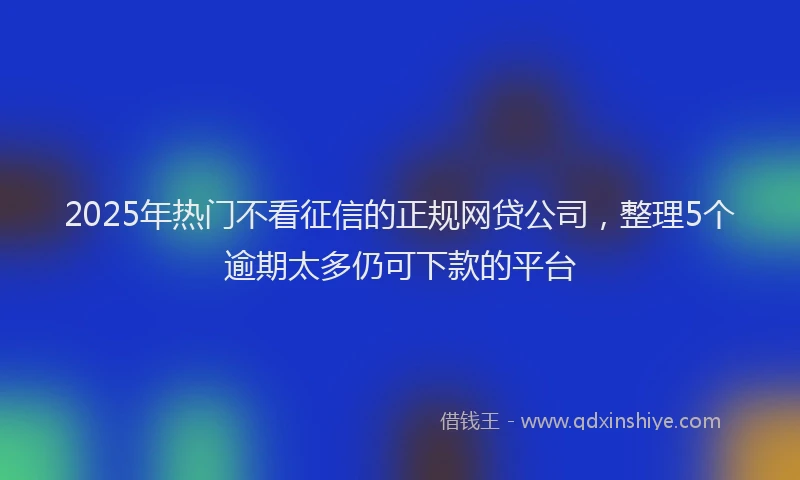 2025年热门不看征信的正规网贷公司，整理5个逾期太多仍可下款的平台