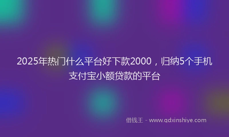 2025年热门什么平台好下款2000，归纳5个手机支付宝小额贷款的平台