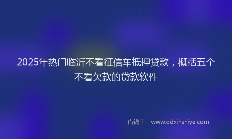 2025年热门临沂不看征信车抵押贷款，概括五个不看欠款的贷款软件