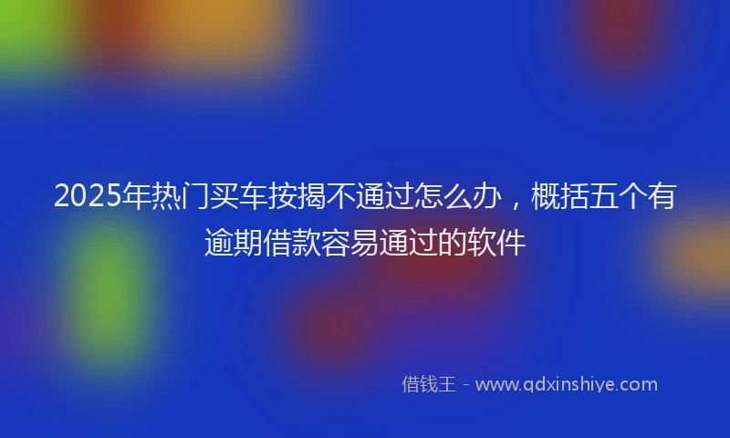 2025年热门买车按揭不通过怎么办，概括五个有逾期借款容易通过的软件