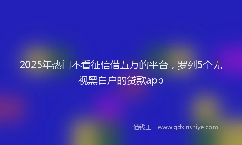 2025年热门不看征信借五万的平台，罗列5个无视黑白户的贷款app