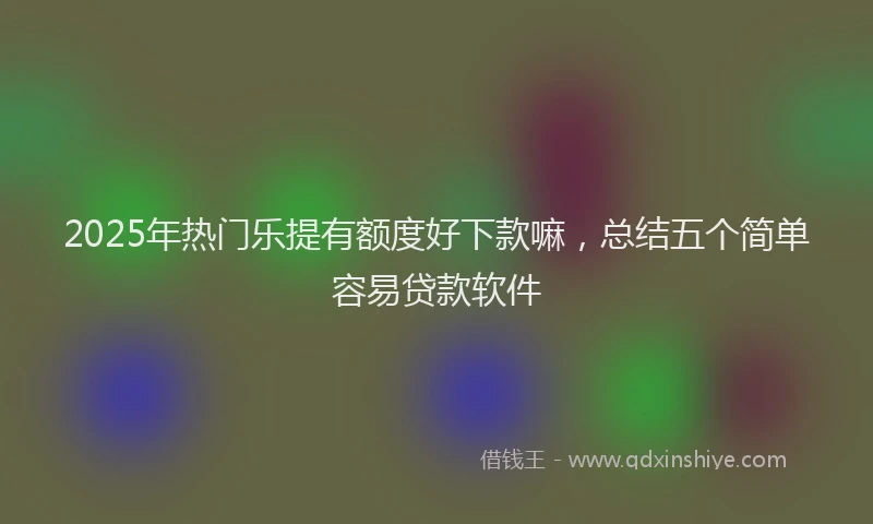 2025年热门乐提有额度好下款嘛，总结五个简单容易贷款软件
