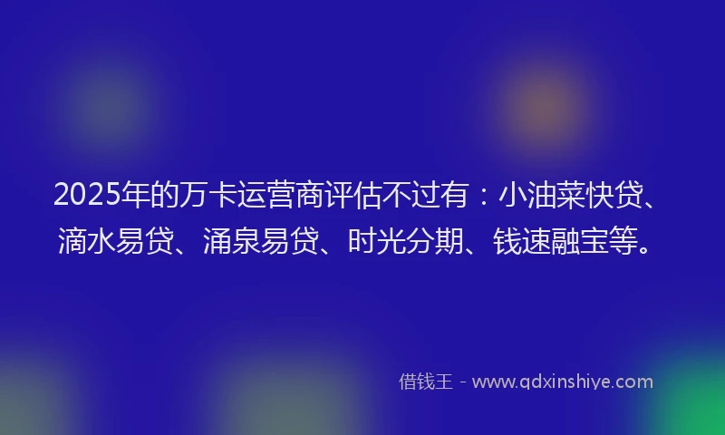 2025年的万卡运营商评估不过有：小油菜快贷、滴水易贷、涌泉易贷、时光分期、钱速融宝等。