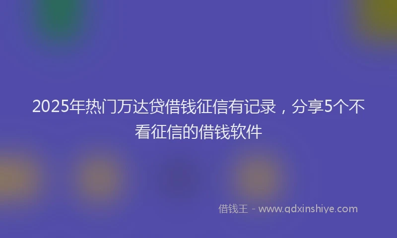 2025年热门万达贷借钱征信有记录，分享5个不看征信的借钱软件