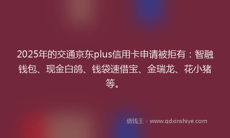 2025年的交通京东plus信用卡申请被拒有：智融钱包、现金白鸽、钱袋速借宝、金瑞龙、花小猪等。
