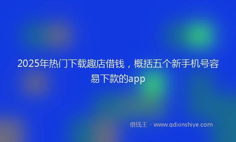 2025年热门下载趣店借钱，概括五个新手机号容易下款的app