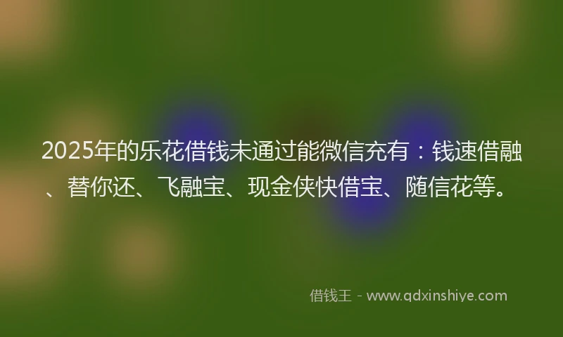 2025年的乐花借钱未通过能微信充有：钱速借融、替你还、飞融宝、现金侠快借宝、随信花等。