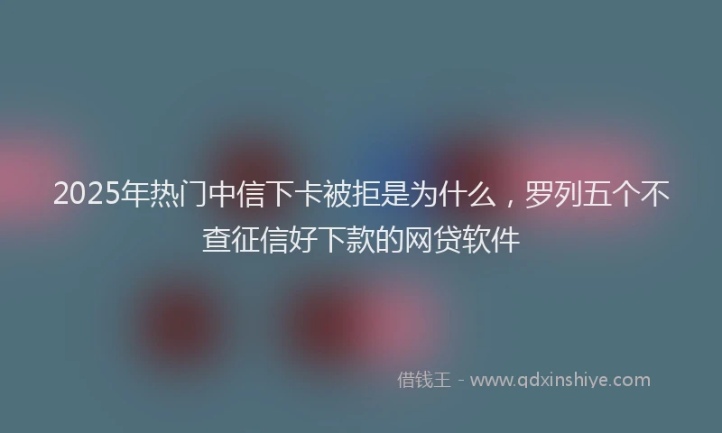 2025年热门中信下卡被拒是为什么，罗列五个不查征信好下款的网贷软件