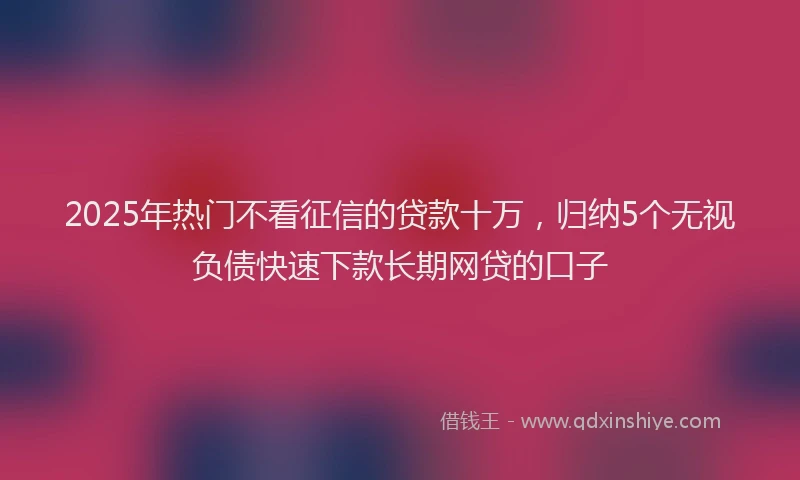 2025年热门不看征信的贷款十万，归纳5个无视负债快速下款长期网贷的口子