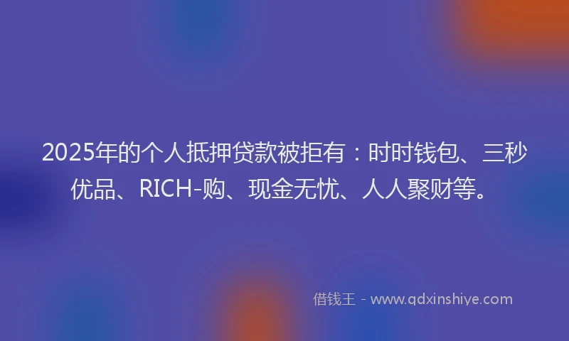 2025年的个人抵押贷款被拒有：时时钱包、三秒优品、RICH-购、现金无忧、人人聚财等。
