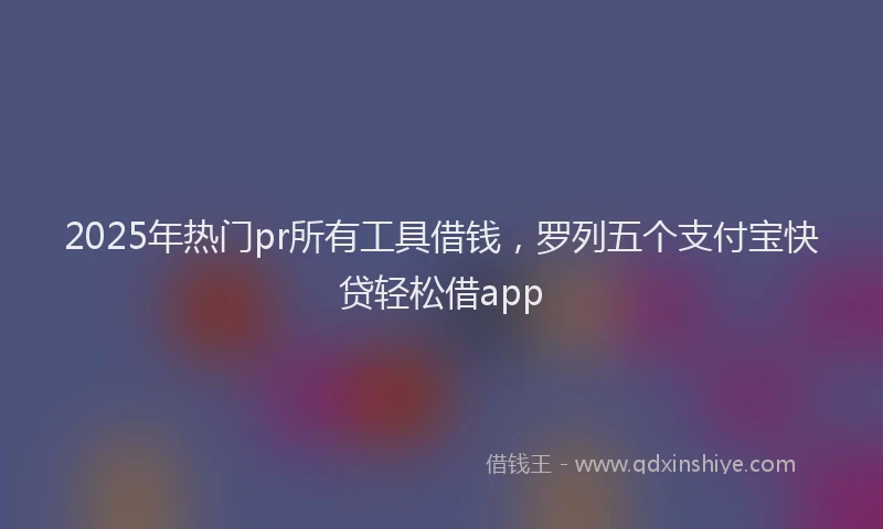 2025年热门pr所有工具借钱，罗列五个支付宝快贷轻松借app