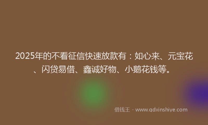2025年的不看征信快速放款有：如心来、元宝花、闪贷易借、鑫诚好物、小鹅花钱等。