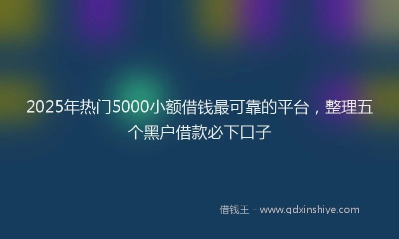 2025年热门5000小额借钱最可靠的平台，整理五个黑户借款必下口子