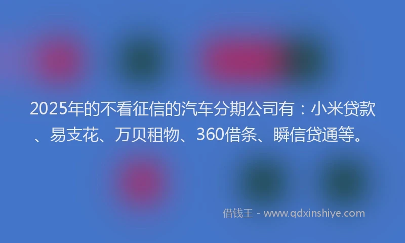 2025年的不看征信的汽车分期公司有：小米贷款、易支花、万贝租物、360借条、瞬信贷通等。