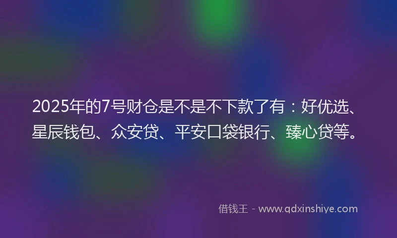 2025年的7号财仓是不是不下款了有：好优选、星辰钱包、众安贷、平安口袋银行、臻心贷等。
