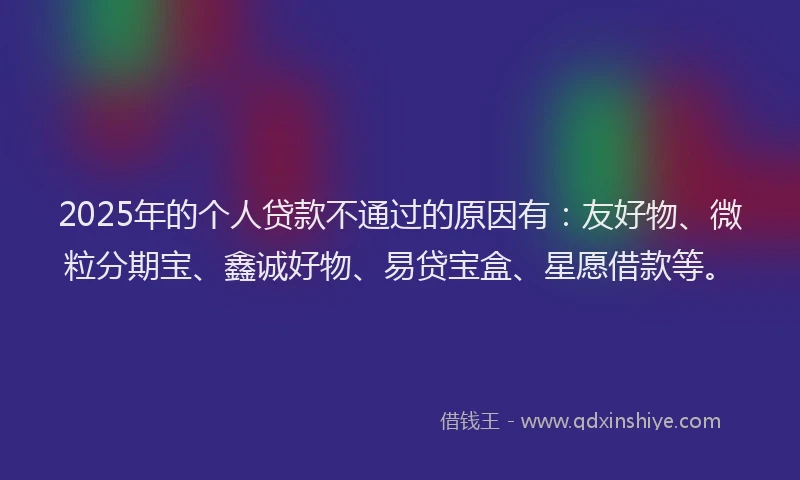 2025年的个人贷款不通过的原因有：友好物、微粒分期宝、鑫诚好物、易贷宝盒、星愿借款等。