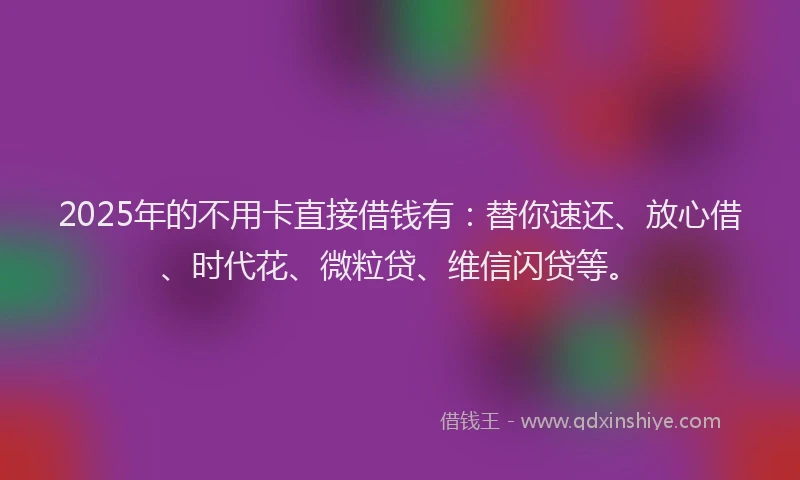 2025年的不用卡直接借钱有：替你速还、放心借、时代花、微粒贷、维信闪贷等。
