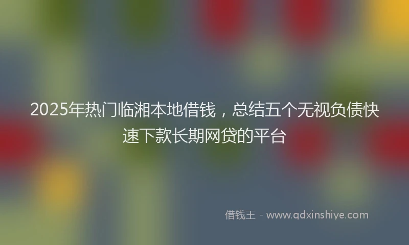 2025年热门临湘本地借钱，总结五个无视负债快速下款长期网贷的平台