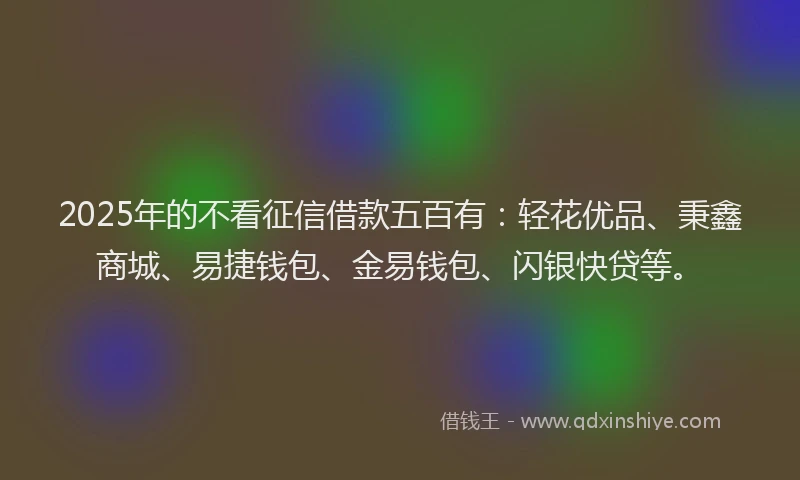 2025年的不看征信借款五百有：轻花优品、秉鑫商城、易捷钱包、金易钱包、闪银快贷等。
