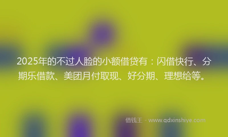 2025年的不过人脸的小额借贷有：闪借快行、分期乐借款、美团月付取现、好分期、理想给等。