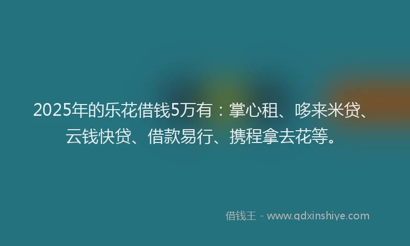 2025年的乐花借钱5万有：掌心租、哆来米贷、云钱快贷、借款易行、携程拿去花等。