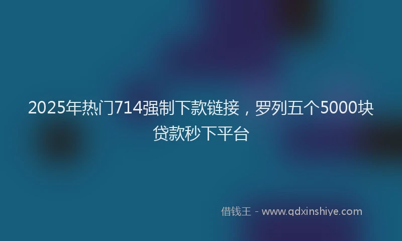 2025年热门714强制下款链接，罗列五个5000块贷款秒下平台