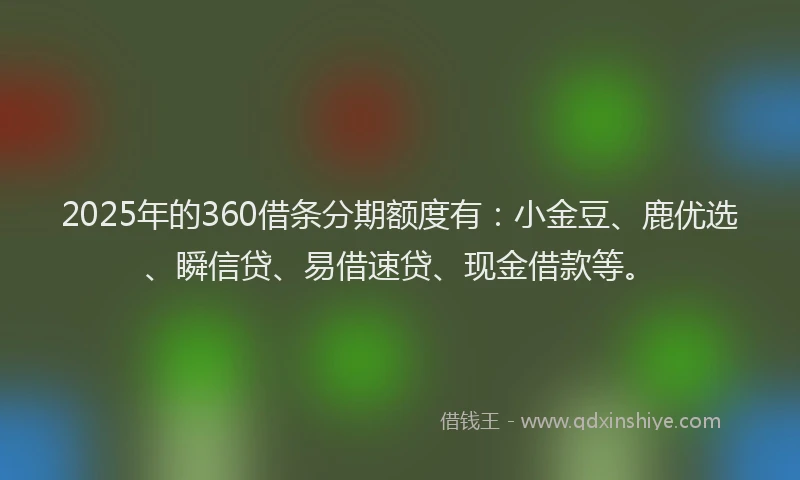 2025年的360借条分期额度有：小金豆、鹿优选、瞬信贷、易借速贷、现金借款等。