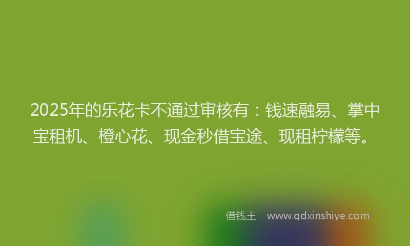 2025年的乐花卡不通过审核有：钱速融易、掌中宝租机、橙心花、现金秒借宝途、现租柠檬等。