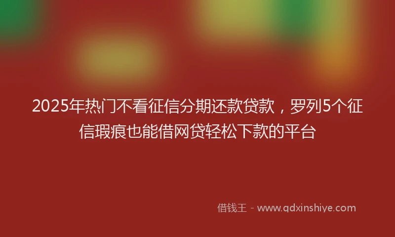2025年热门不看征信分期还款贷款，罗列5个征信瑕疵也能借网贷轻松下款的平台