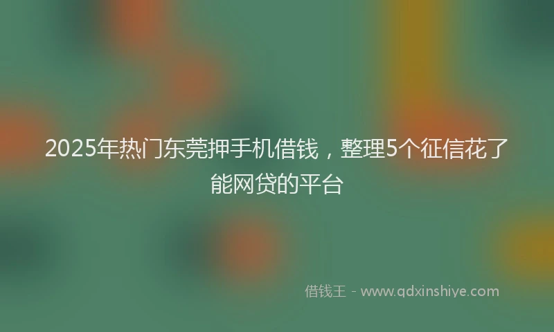 2025年热门东莞押手机借钱，整理5个征信花了能网贷的平台