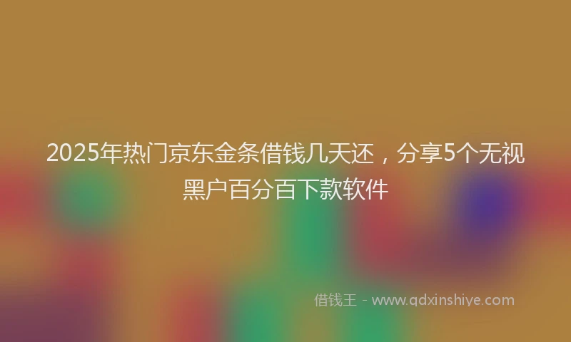 2025年热门京东金条借钱几天还，分享5个无视黑户百分百下款软件